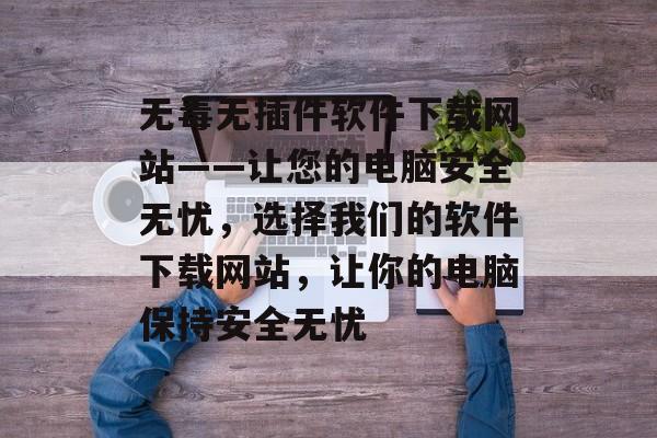 无毒无插件软件下载网站——让您的电脑安全无忧,选择我们的软件下载网站,让你的电脑保持安全无忧 无毒无插件软件下载网站——让您的电脑安全无忧,选择我们的软件下载网站,让你的电脑保持安全无忧