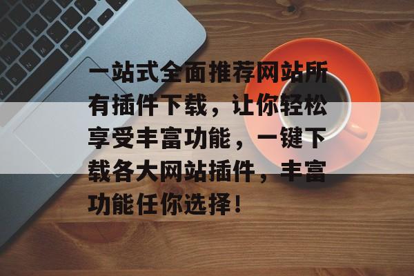 一站式全面推荐网站所有插件下载,让你轻松享受丰富功能,一键下载各大网站插件,丰富功能任你选择! 一站式全面推荐网站所有插件下载,让你轻松享受丰富功能,一键下载各大网站插件,丰富功能任你选择!