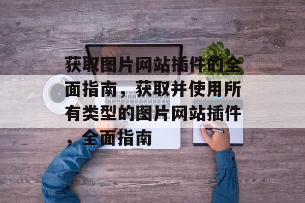 获取图片网站插件的全面指南,获取并使用所有类型的图片网站插件,全面指南 获取图片网站插件的全面指南,获取并使用所有类型的图片网站插件,全面指南