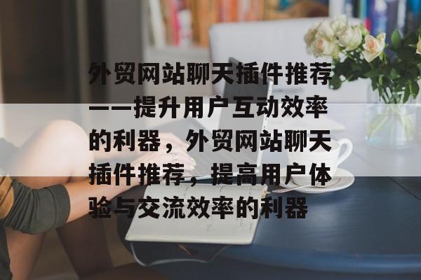 外贸网站聊天插件推荐——提升用户互动效率的利器，外贸网站聊天插件推荐，提高用户体验与交流效率的利器
