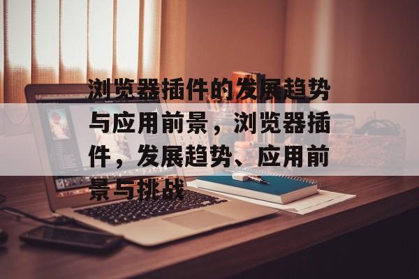 浏览器插件的发展趋势与应用前景,浏览器插件,发展趋势、应用前景与挑战 浏览器插件的发展趋势与应用前景,浏览器插件,发展趋势、应用前景与挑战