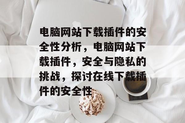 电脑网站下载插件的安全性分析,电脑网站下载插件,安全与隐私的挑战,探讨在线下载插件的安全性 电脑网站下载插件的安全性分析,电脑网站下载插件,安全与隐私的挑战,探讨在线下载插件的安全性