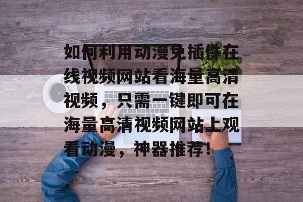 如何利用动漫免插件在线视频网站看海量高清视频,只需一键即可在海量高清视频网站上观看动漫,神器推荐! 如何利用动漫免插件在线视频网站看海量高清视频,只需一键即可在海量高清视频网站上观看动漫,神器推荐!