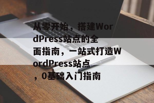 从零开始,搭建WordPress站点的全面指南,一站式打造WordPress站点,0基础入门指南 从零开始,搭建WordPress站点的全面指南,一站式打造WordPress站点,0基础入门指南
