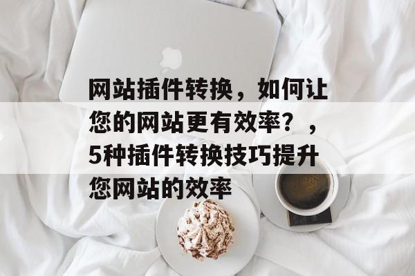 网站插件转换,如何让您的网站更有效率?,5种插件转换技巧提升您网站的效率 网站插件转换,如何让您的网站更有效率?,5种插件转换技巧提升您网站的效率