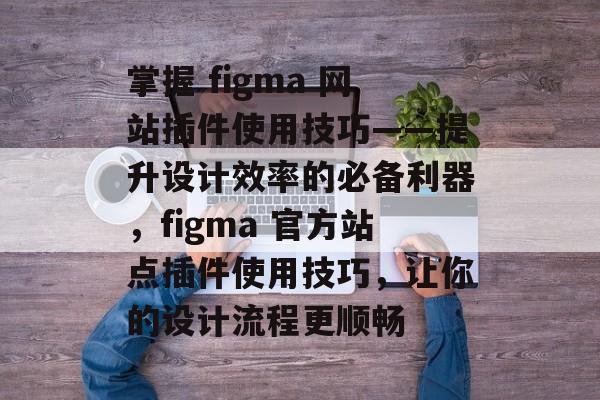 掌握 figma 网站插件使用技巧——提升设计效率的必备利器,figma 官方站点插件使用技巧,让你的设计流程更顺畅 掌握 figma 网站插件使用技巧——提升设计效率的必备利器,figma 官方站点插件使用技巧,让你的设计流程更顺畅