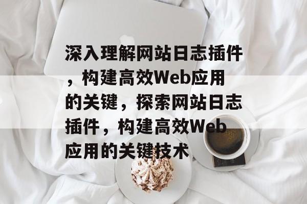 深入理解网站日志插件,构建高效Web应用的关键,探索网站日志插件,构建高效Web应用的关键技术 深入理解网站日志插件,构建高效Web应用的关键,探索网站日志插件,构建高效Web应用的关键技术