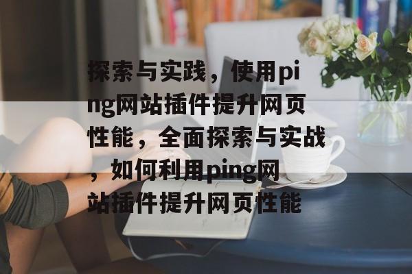 探索与实践,使用ping网站插件提升网页性能,全面探索与实战,如何利用ping网站插件提升网页性能 探索与实践,使用ping网站插件提升网页性能,全面探索与实战,如何利用ping网站插件提升网页性能