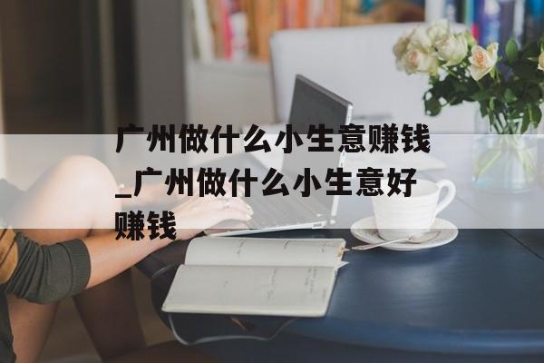 广州做什么小生意赚钱_广州做什么小生意好赚钱 广州做什么小生意赚钱_广州做什么小生意好赚钱