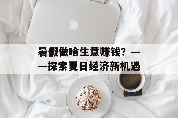 暑假做啥生意赚钱?——探索夏日经济新机遇 暑假做啥生意赚钱?——探索夏日经济新机遇