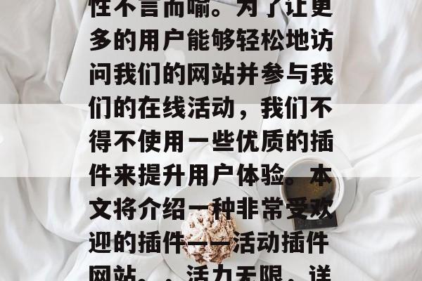 在当前的互联网时代,网页设计和开发的重要性不言而喻。为了让更多的用户能够轻松地访问我们的网站并参与我们的在线活动,我们不得不使用一些优质的插件来提升用户体验。本文将介绍一种非常受欢迎的插件——活动插件网站。,活力无限,详细解析活动插件网站的特点与优势 在当前的互联网时代,网页设计和开发的重要性不言而喻。为了让更多的用户能够轻松地访问我们的网站并参与我们的在线活动,我们不得不使用一些优质的插件来提升用户体验。本文将介绍一种非常受欢迎的插件——活动插件网站。,活力无限,详细解析活动插件网站的特点与优势