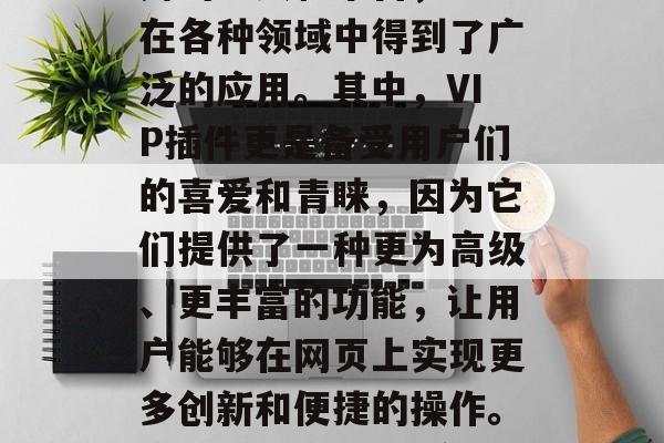 在当今的数字化时代中,网站插件作为一种常用的工具和平台,已经在各种领域中得到了广泛的应用。其中,VIP插件更是备受用户们的喜爱和青睐,因为它们提供了一种更为高级、更丰富的功能,让用户能够在网页上实现更多创新和便捷的操作。,VIP插件,让您在网页上实现更多创新和便捷的操作 在当今的数字化时代中,网站插件作为一种常用的工具和平台,已经在各种领域中得到了广泛的应用。其中,VIP插件更是备受用户们的喜爱和青睐,因为它们提供了一种更为高级、更丰富的功能,让用户能够在网页上实现更多创新和便捷的操作。,VIP插件,让您在网页上实现更多创新和便捷的操作
