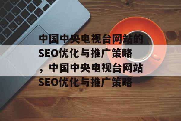 中国中央电视台网站的SEO优化与推广策略,中国中央电视台网站SEO优化与推广策略 中国中央电视台网站的SEO优化与推广策略,中国中央电视台网站SEO优化与推广策略