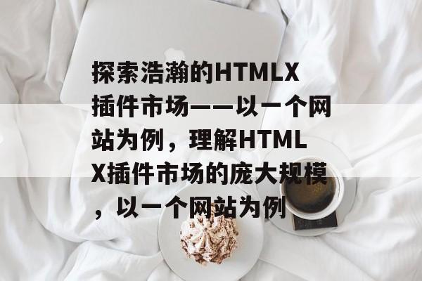 探索浩瀚的HTMLX插件市场——以一个网站为例,理解HTMLX插件市场的庞大规模,以一个网站为例 探索浩瀚的HTMLX插件市场——以一个网站为例,理解HTMLX插件市场的庞大规模,以一个网站为例