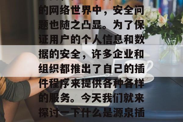 在当今的信息时代,互联网已经成为人们生活中不可或缺的一部分。然而,在这个高速发展的网络世界中,安全问题也随之凸显。为了保证用户的个人信息和数据的安全,许多企业和组织都推出了自己的插件程序来提供各种各样的服务。今天我们就来探讨一下什么是源泉插件,以及它在网络环境中扮演的角色。,源泉插件,网络环境中信息安全的重要角色 在当今的信息时代,互联网已经成为人们生活中不可或缺的一部分。然而,在这个高速发展的网络世界中,安全问题也随之凸显。为了保证用户的个人信息和数据的安全,许多企业和组织都推出了自己的插件程序来提供各种各样的服务。今天我们就来探讨一下什么是源泉插件,以及它在网络环境中扮演的角色。,源泉插件,网络环境中信息安全的重要角色