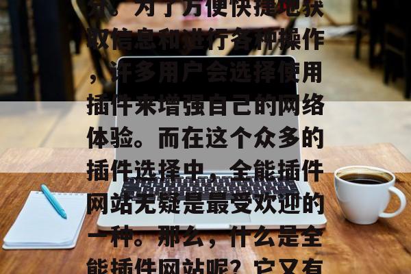 在当前的信息化社会中,互联网已经成为人们生活中不可或缺的一部分。为了方便快捷地获取信息和进行各种操作,许多用户会选择使用插件来增强自己的网络体验。而在这个众多的插件选择中,全能插件网站无疑是最受欢迎的一种。那么,什么是全能插件网站呢?它又有哪些优点呢?,全能插件网站,网络信息获取与操作工具的选择 在当前的信息化社会中,互联网已经成为人们生活中不可或缺的一部分。为了方便快捷地获取信息和进行各种操作,许多用户会选择使用插件来增强自己的网络体验。而在这个众多的插件选择中,全能插件网站无疑是最受欢迎的一种。那么,什么是全能插件网站呢?它又有哪些优点呢?,全能插件网站,网络信息获取与操作工具的选择