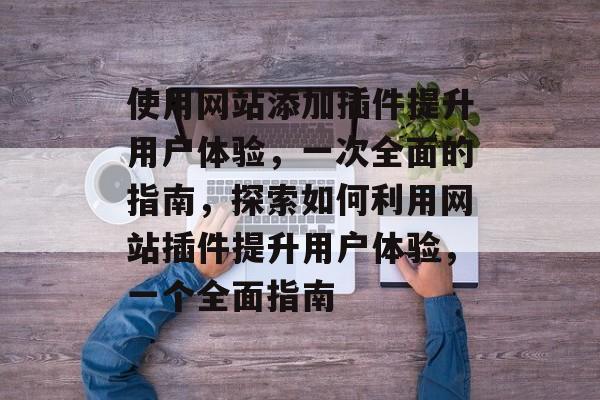 使用网站添加插件提升用户体验,一次全面的指南,探索如何利用网站插件提升用户体验,一个全面指南 使用网站添加插件提升用户体验,一次全面的指南,探索如何利用网站插件提升用户体验,一个全面指南