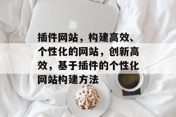 插件网站,构建高效、个性化的网站,创新高效,基于插件的个性化网站构建方法 插件网站,构建高效、个性化的网站,创新高效,基于插件的个性化网站构建方法