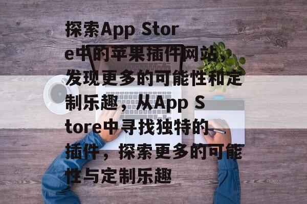探索App Store中的苹果插件网站,发现更多的可能性和定制乐趣,从App Store中寻找独特的插件,探索更多的可能性与定制乐趣 探索App Store中的苹果插件网站,发现更多的可能性和定制乐趣,从App Store中寻找独特的插件,探索更多的可能性与定制乐趣