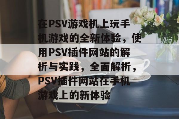 在PSV游戏机上玩手机游戏的全新体验，使用PSV插件网站的解析与实践，全面解析，PSV插件网站在手机游戏上的新体验
