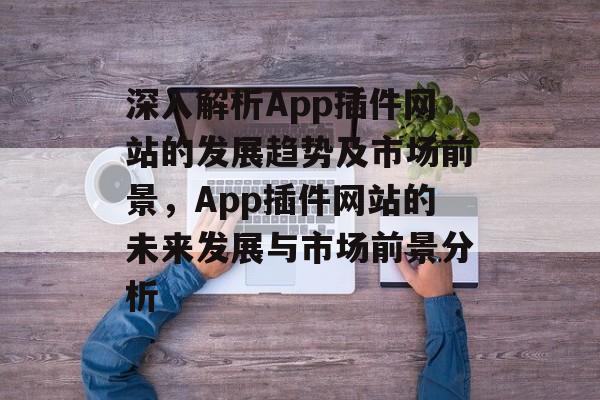 深入解析App插件网站的发展趋势及市场前景，App插件网站的未来发展与市场前景分析