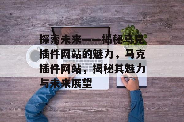探索未来——揭秘马克插件网站的魅力，马克插件网站，揭秘其魅力与未来展望