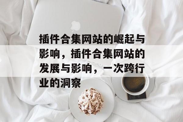 插件合集网站的崛起与影响,插件合集网站的发展与影响,一次跨行业的洞察 插件合集网站的崛起与影响,插件合集网站的发展与影响,一次跨行业的洞察