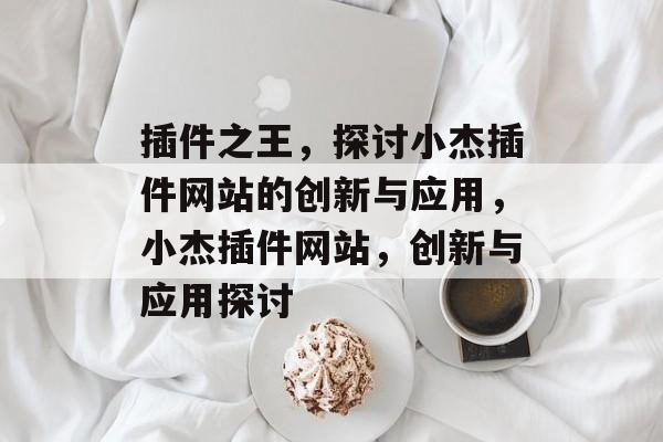 插件之王,探讨小杰插件网站的创新与应用,小杰插件网站,创新与应用探讨 插件之王,探讨小杰插件网站的创新与应用,小杰插件网站,创新与应用探讨
