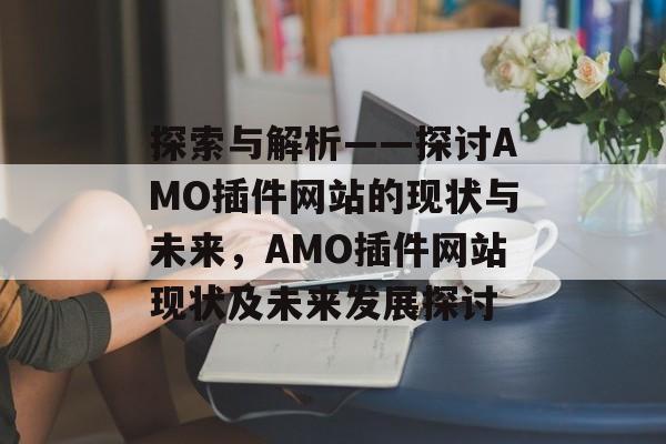 探索与解析——探讨AMO插件网站的现状与未来,AMO插件网站现状及未来发展探讨 探索与解析——探讨AMO插件网站的现状与未来,AMO插件网站现状及未来发展探讨