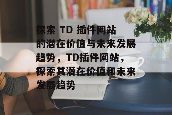探索 TD 插件网站的潜在价值与未来发展趋势,TD插件网站,探索其潜在价值和未来发展趋势 探索 TD 插件网站的潜在价值与未来发展趋势,TD插件网站,探索其潜在价值和未来发展趋势