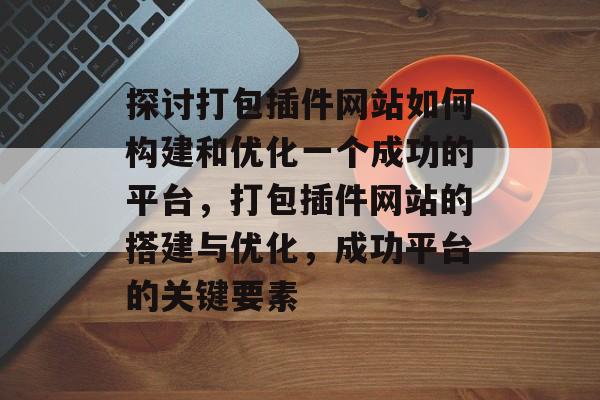 探讨打包插件网站如何构建和优化一个成功的平台,打包插件网站的搭建与优化,成功平台的关键要素 探讨打包插件网站如何构建和优化一个成功的平台,打包插件网站的搭建与优化,成功平台的关键要素