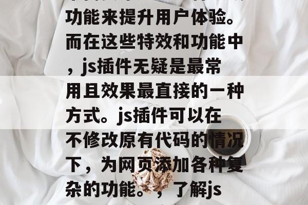 在网页开发中,我们经常需要添加一些特效或功能来提升用户体验。而在这些特效和功能中,js插件无疑是最常用且效果最直接的一种方式。js插件可以在不修改原有代码的情况下,为网页添加各种复杂的功能。,了解js插件,简单高效提升用户体验的方式 在网页开发中,我们经常需要添加一些特效或功能来提升用户体验。而在这些特效和功能中,js插件无疑是最常用且效果最直接的一种方式。js插件可以在不修改原有代码的情况下,为网页添加各种复杂的功能。,了解js插件,简单高效提升用户体验的方式
