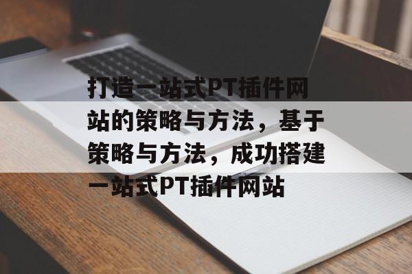 打造一站式PT插件网站的策略与方法,基于策略与方法,成功搭建一站式PT插件网站 打造一站式PT插件网站的策略与方法,基于策略与方法,成功搭建一站式PT插件网站