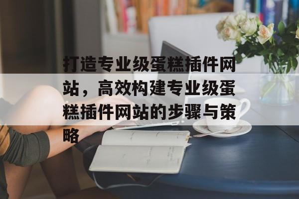 打造专业级蛋糕插件网站,高效构建专业级蛋糕插件网站的步骤与策略 打造专业级蛋糕插件网站,高效构建专业级蛋糕插件网站的步骤与策略