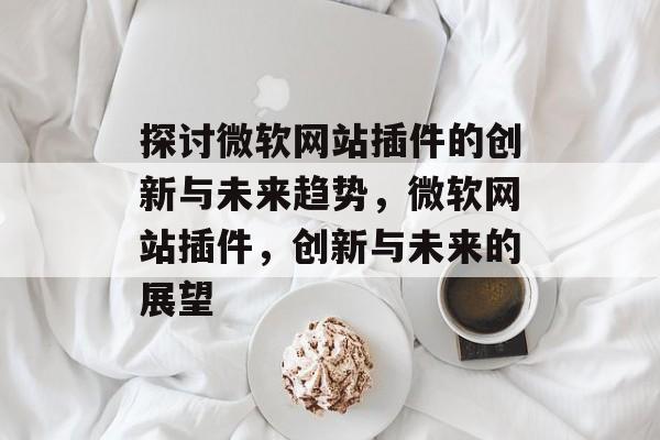 探讨微软网站插件的创新与未来趋势,微软网站插件,创新与未来的展望 探讨微软网站插件的创新与未来趋势,微软网站插件,创新与未来的展望
