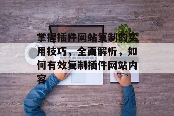 掌握插件网站复制的实用技巧,全面解析,如何有效复制插件网站内容 掌握插件网站复制的实用技巧,全面解析,如何有效复制插件网站内容