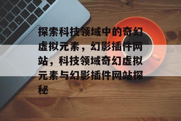 探索科技领域中的奇幻虚拟元素,幻影插件网站,科技领域奇幻虚拟元素与幻影插件网站探秘 探索科技领域中的奇幻虚拟元素,幻影插件网站,科技领域奇幻虚拟元素与幻影插件网站探秘