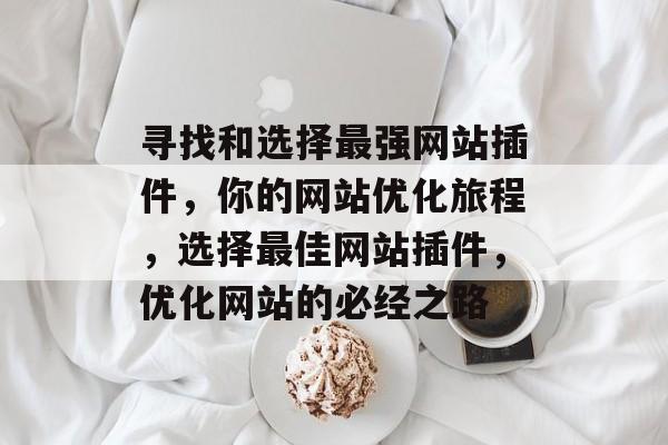 寻找和选择最强网站插件,你的网站优化旅程,选择最佳网站插件,优化网站的必经之路 寻找和选择最强网站插件,你的网站优化旅程,选择最佳网站插件,优化网站的必经之路