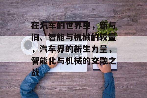 在汽车的世界里,新与旧、智能与机械的较量,汽车界的新生力量,智能化与机械的交融之战 在汽车的世界里,新与旧、智能与机械的较量,汽车界的新生力量,智能化与机械的交融之战