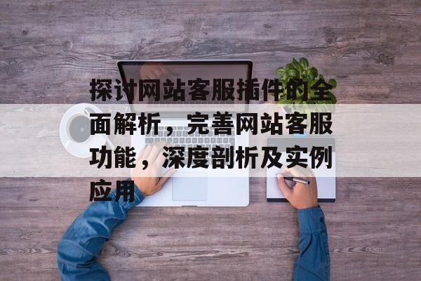 探讨网站客服插件的全面解析,完善网站客服功能,深度剖析及实例应用 探讨网站客服插件的全面解析,完善网站客服功能,深度剖析及实例应用