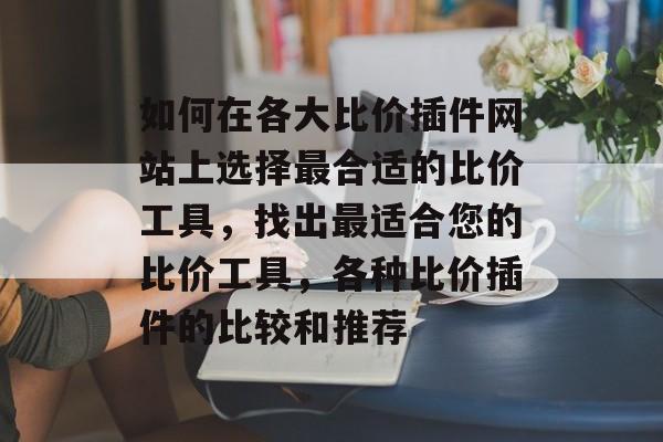 如何在各大比价插件网站上选择最合适的比价工具,找出最适合您的比价工具,各种比价插件的比较和推荐 如何在各大比价插件网站上选择最合适的比价工具,找出最适合您的比价工具,各种比价插件的比较和推荐