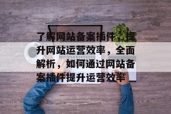 了解网站备案插件,提升网站运营效率,全面解析,如何通过网站备案插件提升运营效率 了解网站备案插件,提升网站运营效率,全面解析,如何通过网站备案插件提升运营效率