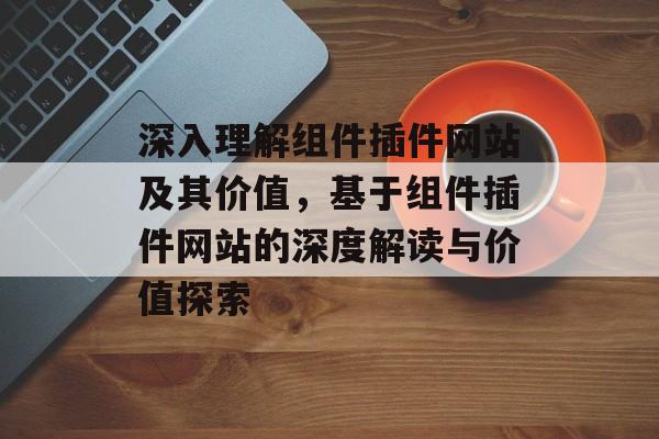 深入理解组件插件网站及其价值，基于组件插件网站的深度解读与价值探索