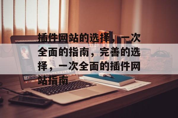 插件网站的选择,一次全面的指南,完善的选择,一次全面的插件网站指南 插件网站的选择,一次全面的指南,完善的选择,一次全面的插件网站指南