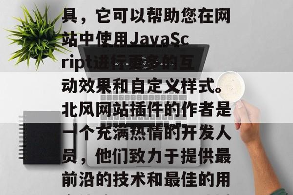 北风网站插件是一款功能强大的网页开发者工具,它可以帮助您在网站中使用JavaScript进行更多的互动效果和自定义样式。北风网站插件的作者是一个充满热情的开发人员,他们致力于提供最前沿的技术和最佳的用户体验。,北风网站插件,您的网站完美助手 北风网站插件是一款功能强大的网页开发者工具,它可以帮助您在网站中使用JavaScript进行更多的互动效果和自定义样式。北风网站插件的作者是一个充满热情的开发人员,他们致力于提供最前沿的技术和最佳的用户体验。,北风网站插件,您的网站完美助手