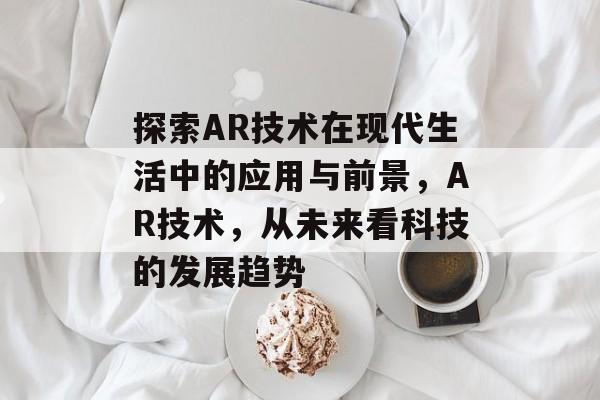 探索AR技术在现代生活中的应用与前景,AR技术,从未来看科技的发展趋势 探索AR技术在现代生活中的应用与前景,AR技术,从未来看科技的发展趋势