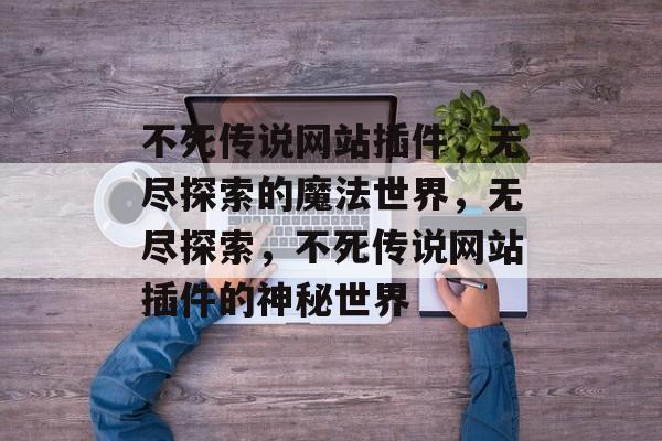 不死传说网站插件,无尽探索的魔法世界,无尽探索,不死传说网站插件的神秘世界 不死传说网站插件,无尽探索的魔法世界,无尽探索,不死传说网站插件的神秘世界