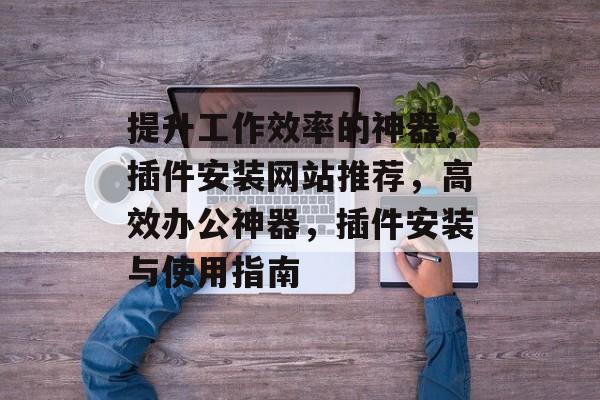 提升工作效率的神器,插件安装网站推荐,高效办公神器,插件安装与使用指南 提升工作效率的神器,插件安装网站推荐,高效办公神器,插件安装与使用指南
