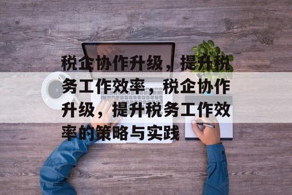 税企协作升级,提升税务工作效率,税企协作升级,提升税务工作效率的策略与实践 税企协作升级,提升税务工作效率,税企协作升级,提升税务工作效率的策略与实践