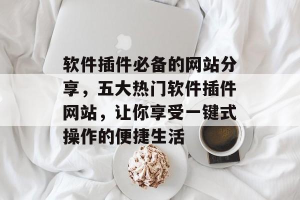 软件插件必备的网站分享,五大热门软件插件网站,让你享受一键式操作的便捷生活 软件插件必备的网站分享,五大热门软件插件网站,让你享受一键式操作的便捷生活